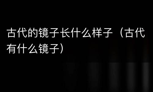 古代的镜子长什么样子（古代有什么镜子）