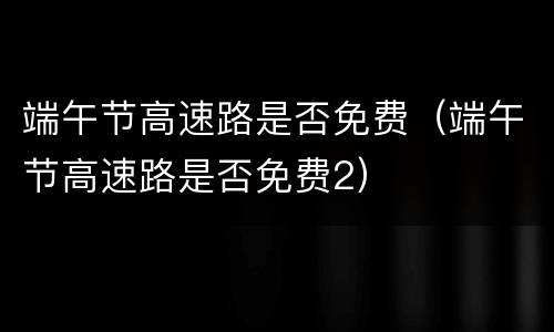 端午节高速路是否免费（端午节高速路是否免费2）