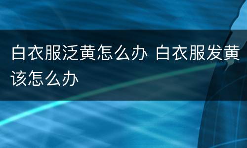 白衣服泛黄怎么办 白衣服发黄该怎么办
