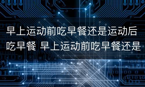 早上运动前吃早餐还是运动后吃早餐 早上运动前吃早餐还是运动后吃早餐 知乎