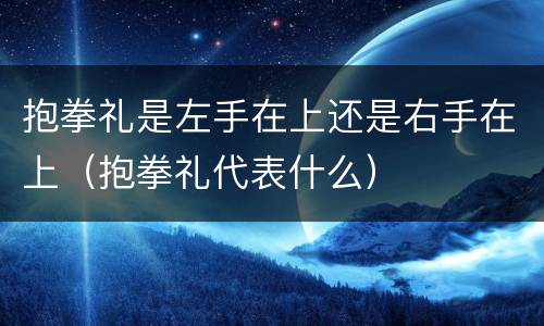 抱拳礼是左手在上还是右手在上（抱拳礼代表什么）