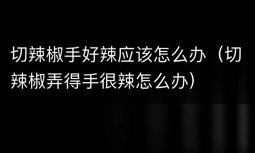 切辣椒手好辣应该怎么办（切辣椒弄得手很辣怎么办）