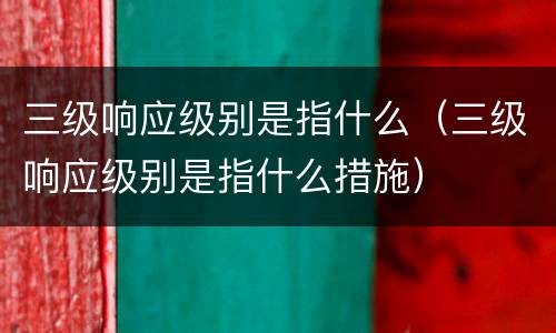 三级响应级别是指什么（三级响应级别是指什么措施）