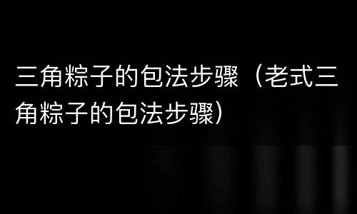 三角粽子的包法步骤（老式三角粽子的包法步骤）