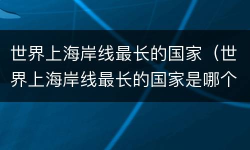 世界上海岸线最长的国家（世界上海岸线最长的国家是哪个国家）