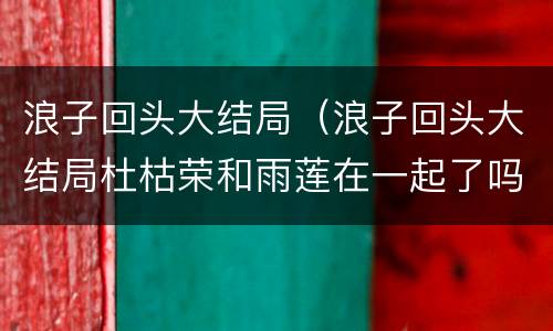 浪子回头大结局（浪子回头大结局杜枯荣和雨莲在一起了吗）