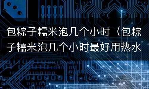 包粽子糯米泡几个小时（包粽子糯米泡几个小时最好用热水还是冷水）
