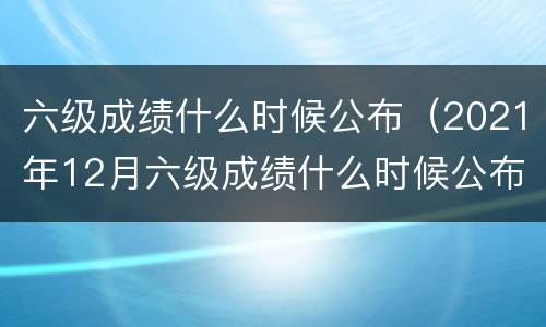 六级成绩什么时候公布（2021年12月六级成绩什么时候公布）