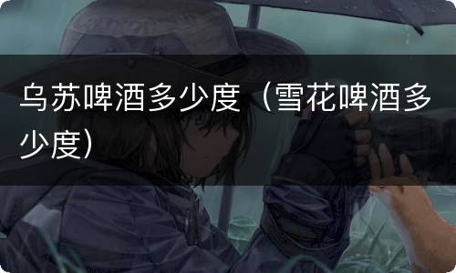 乌苏啤酒多少度（雪花啤酒多少度）