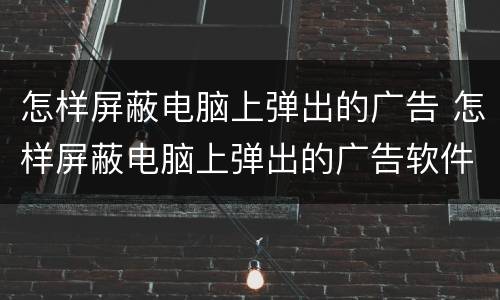 怎样屏蔽电脑上弹出的广告 怎样屏蔽电脑上弹出的广告软件