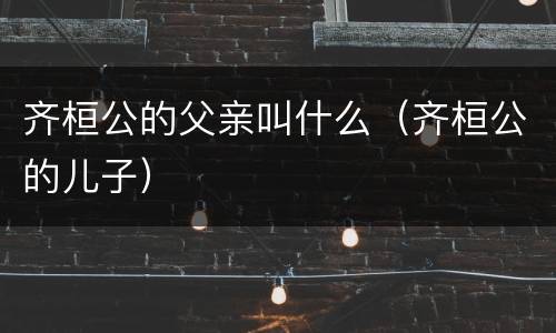 齐桓公的父亲叫什么（齐桓公的儿子）