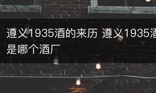遵义1935酒的来历 遵义1935酒是哪个酒厂