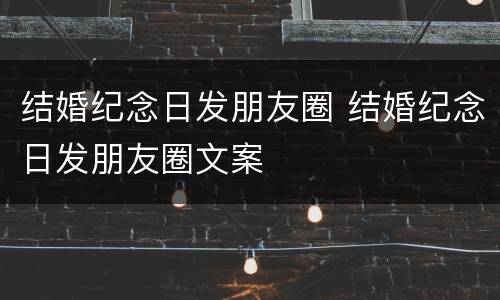 结婚纪念日发朋友圈 结婚纪念日发朋友圈文案