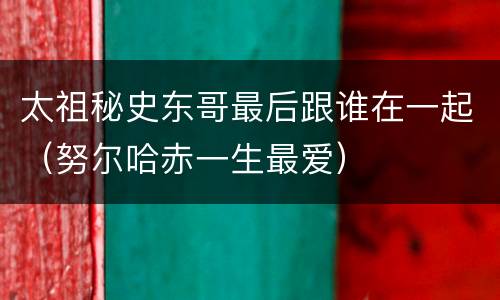 太祖秘史东哥最后跟谁在一起（努尔哈赤一生最爱）