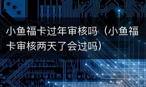 小鱼福卡过年审核吗（小鱼福卡审核两天了会过吗）