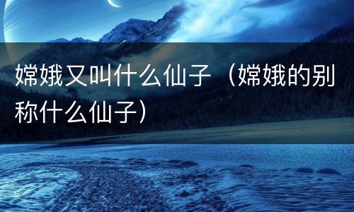 嫦娥又叫什么仙子（嫦娥的别称什么仙子）