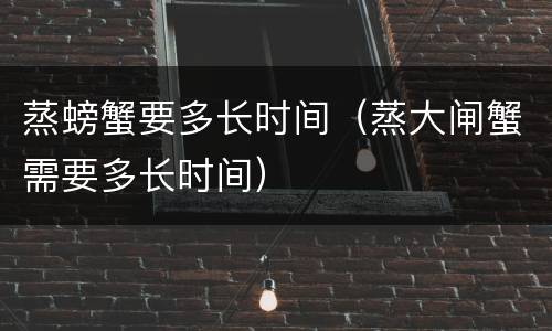 蒸螃蟹要多长时间（蒸大闸蟹需要多长时间）