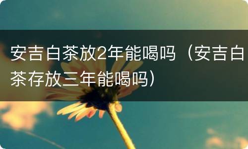 安吉白茶放2年能喝吗（安吉白茶存放三年能喝吗）