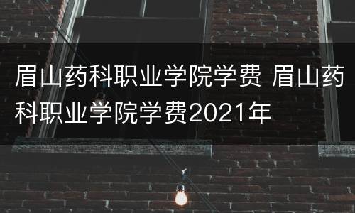 眉山药科职业学院学费 眉山药科职业学院学费2021年