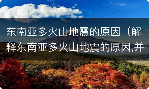 东南亚多火山地震的原因（解释东南亚多火山地震的原因,并说明火山爆发的利弊）