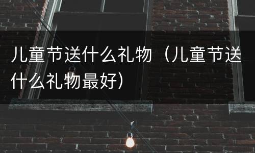 儿童节送什么礼物（儿童节送什么礼物最好）