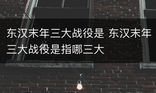 东汉末年三大战役是 东汉末年三大战役是指哪三大