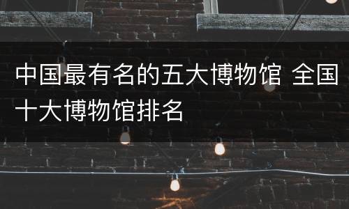 中国最有名的五大博物馆 全国十大博物馆排名
