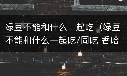 绿豆不能和什么一起吃（绿豆不能和什么一起吃/同吃 香哈网）