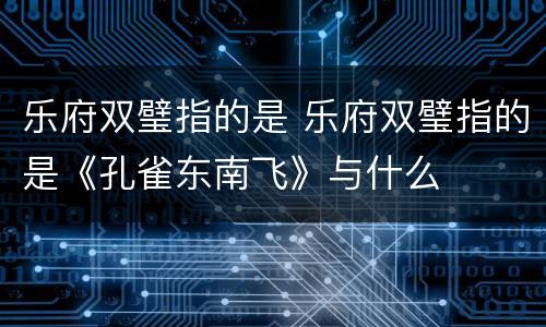 乐府双璧指的是 乐府双璧指的是《孔雀东南飞》与什么