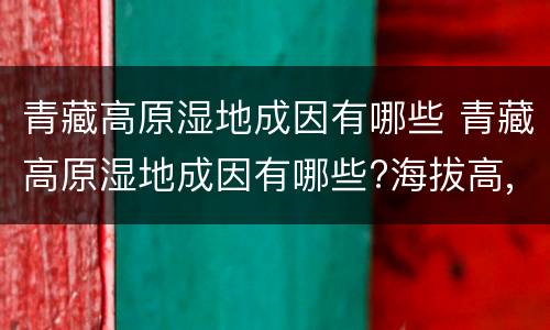 青藏高原湿地成因有哪些 青藏高原湿地成因有哪些?海拔高,气温低