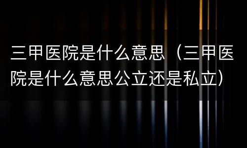 三甲医院是什么意思（三甲医院是什么意思公立还是私立）