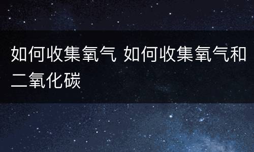 如何收集氧气 如何收集氧气和二氧化碳