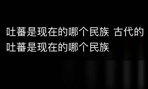 吐蕃是现在的哪个民族 古代的吐蕃是现在的哪个民族