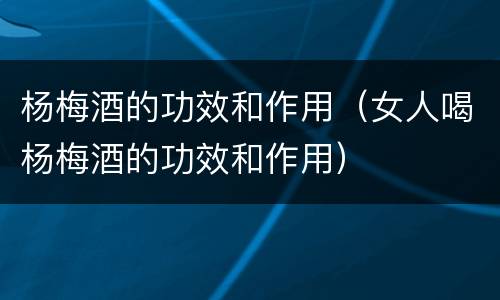 杨梅酒的功效和作用（女人喝杨梅酒的功效和作用）