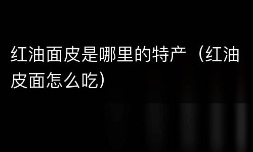 红油面皮是哪里的特产（红油皮面怎么吃）