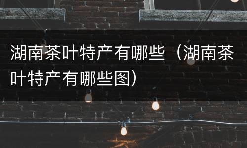 湖南茶叶特产有哪些（湖南茶叶特产有哪些图）