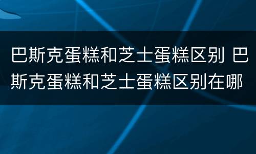 巴斯克蛋糕和芝士蛋糕区别 巴斯克蛋糕和芝士蛋糕区别在哪
