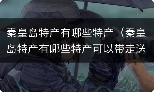 秦皇岛特产有哪些特产（秦皇岛特产有哪些特产可以带走送长辈）