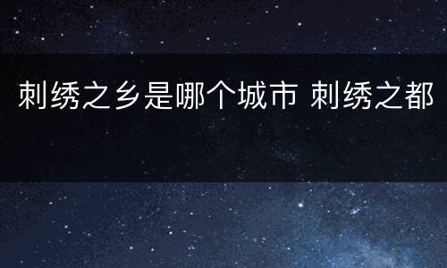 刺绣之乡是哪个城市 刺绣之都
