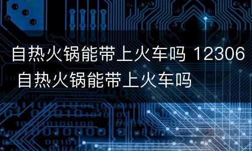自热火锅能带上火车吗 12306 自热火锅能带上火车吗