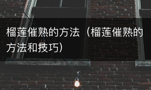 榴莲催熟的方法（榴莲催熟的方法和技巧）