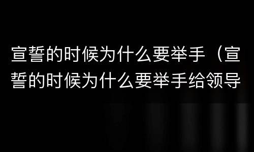 宣誓的时候为什么要举手（宣誓的时候为什么要举手给领导）