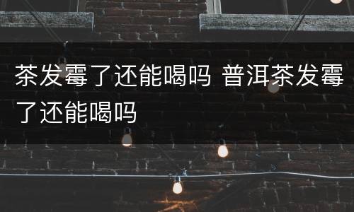 茶发霉了还能喝吗 普洱茶发霉了还能喝吗