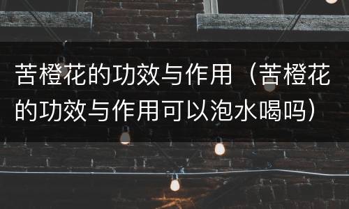 苦橙花的功效与作用（苦橙花的功效与作用可以泡水喝吗）