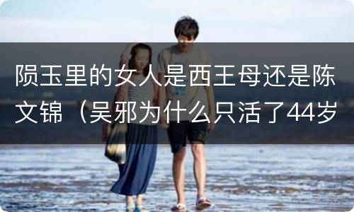 陨玉里的女人是西王母还是陈文锦（吴邪为什么只活了44岁）