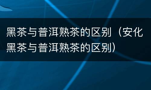 黑茶与普洱熟茶的区别（安化黑茶与普洱熟茶的区别）