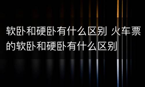 软卧和硬卧有什么区别 火车票的软卧和硬卧有什么区别