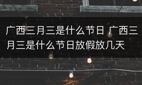 广西三月三是什么节日 广西三月三是什么节日放假放几天