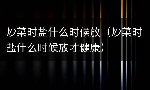 炒菜时盐什么时候放（炒菜时盐什么时候放才健康）