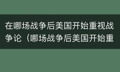 在哪场战争后美国开始重视战争论（哪场战争后美国开始重视战争论教育）